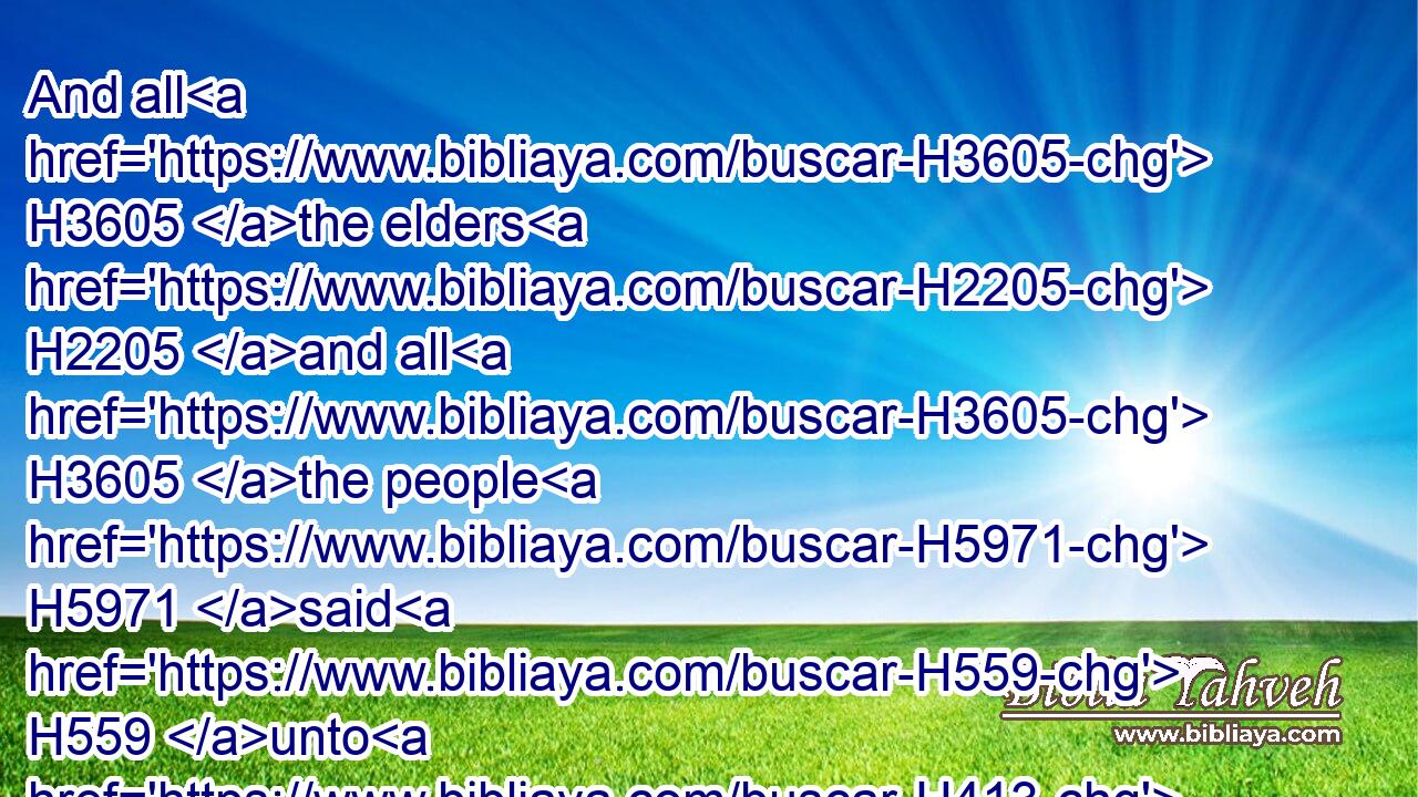 And all H3605 the elders H2205 and all H3605 the people H5971 said H559 unto H413 him, Hearken H8085 not H408 unto him, nor H3808 consent.H14