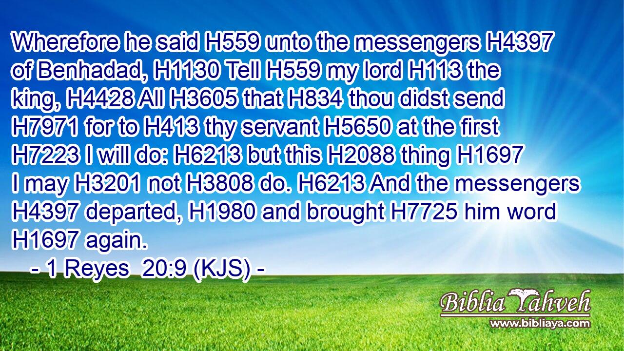 Wherefore he said H559 unto the messengers H4397 of Benhadad, H1130 Tell H559 my lord H113 the king, H4428 All H3605 that H834 thou didst send H7971 for to H413 thy servant H5650 at the first H7223 I will do: H6213 but this H2088 thing H1697 I may H3201 not H3808 do. H6213 And the messengers H4397 departed, H1980 and brought H7725 him word H1697 again.