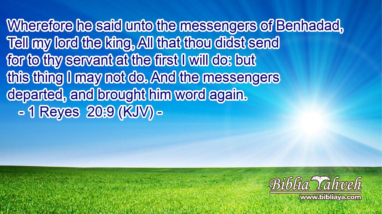 Wherefore he said unto the messengers of Benhadad, Tell my lord the king, All that thou didst send for to thy servant at the first I will do: but this thing I may not do. And the messengers departed, and brought him word again.