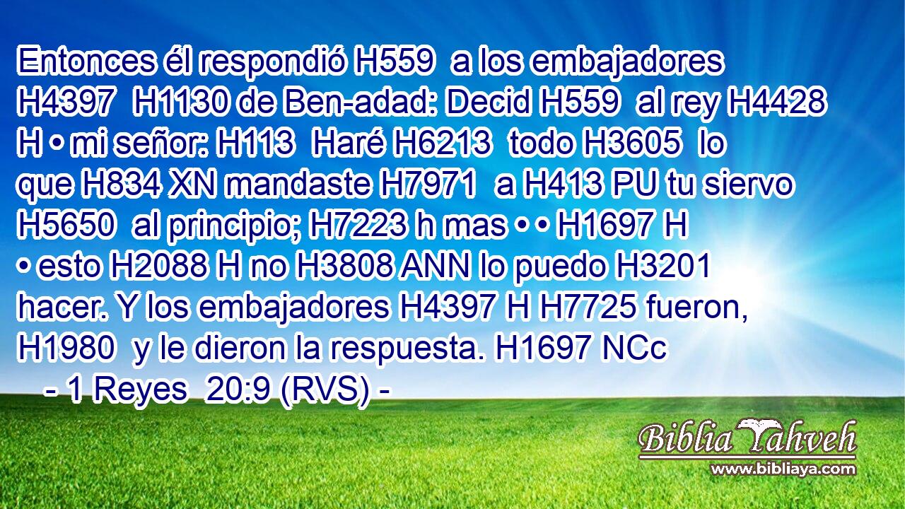 Entonces él respondió H559  a los embajadores H4397  H1130 de Ben-adad: Decid H559  al rey H4428 H • mi señor: H113  Haré H6213  todo H3605  lo que H834 XN mandaste H7971  a H413 PU tu siervo H5650  al principio; H7223 h mas • • H1697 H • esto H2088 H no H3808 ANN lo puedo H3201  hacer. Y los embajadores H4397 H H7725 fueron, H1980  y le dieron la respuesta. H1697 NCc