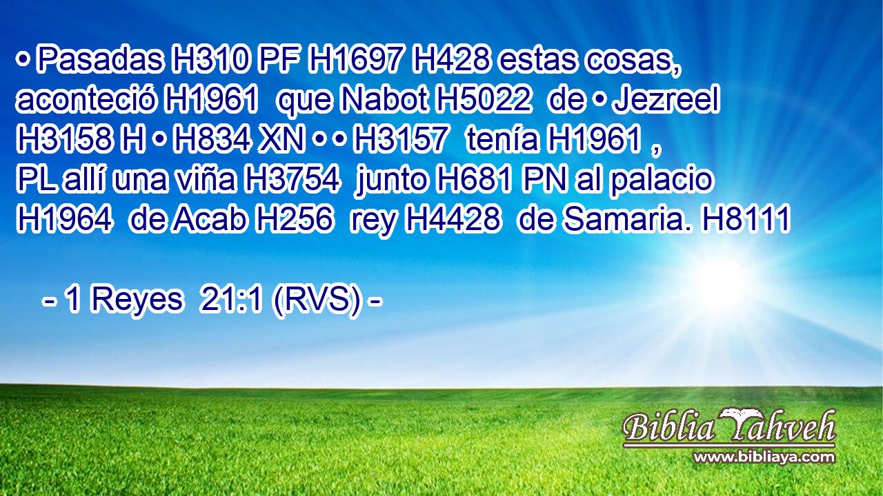 • Pasadas H310 PF H1697 H428 estas cosas, aconteció H1961  que Nabot H5022  de • Jezreel H3158 H • H834 XN • • H3157  tenía H1961 , PL allí una viña H3754  junto H681 PN al palacio H1964  de Acab H256  rey H4428  de Samaria. H8111  