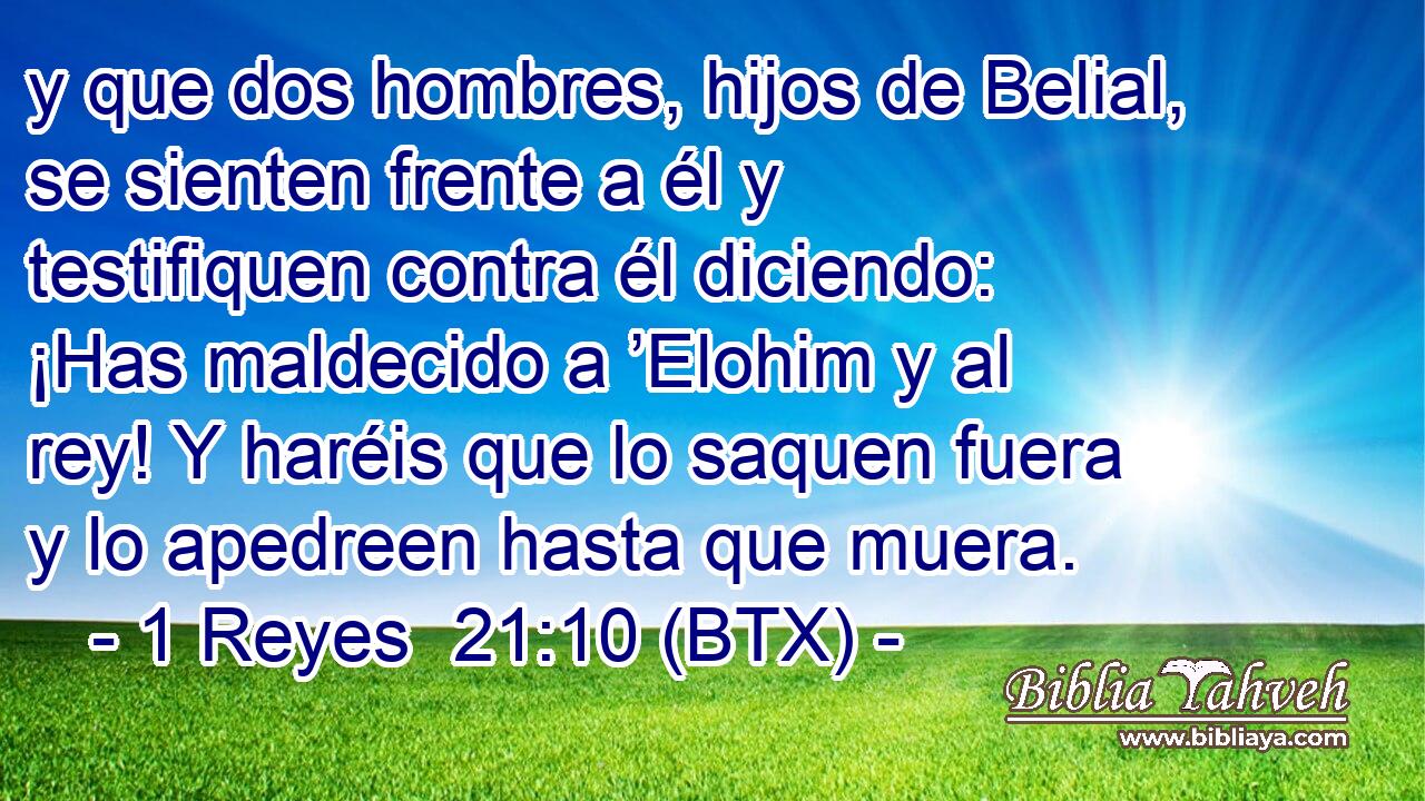 y que dos hombres, hijos de Belial, se sienten frente a él y testifiquen contra él diciendo: ¡Has maldecido a ’Elohim y al rey! Y haréis que lo saquen fuera y lo apedreen hasta que muera.