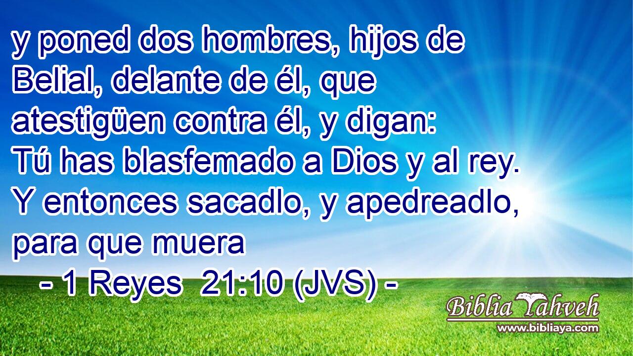 y poned dos hombres, hijos de Belial, delante de él, que atestigüen contra él, y digan: Tú has blasfemado a Dios y al rey. Y entonces sacadlo, y apedreadlo, para que muera