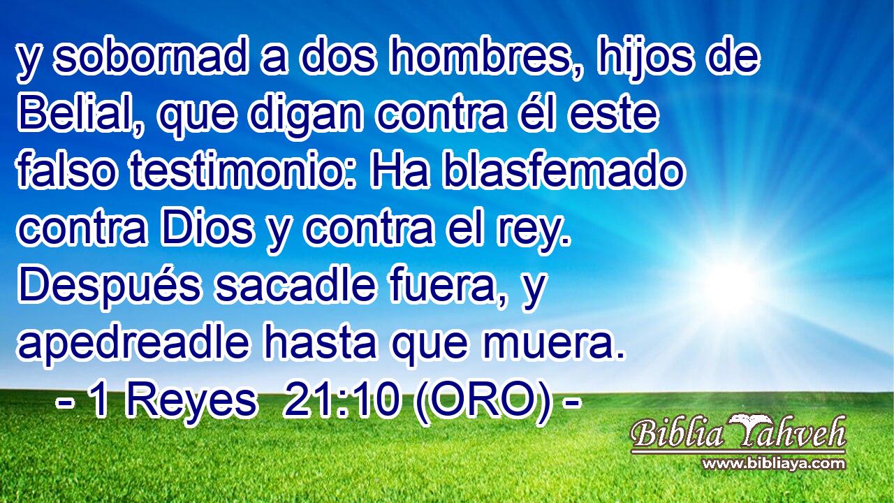  y sobornad a dos hombres, hijos de Belial, que digan contra él este falso testimonio: Ha blasfemado contra Dios y contra el rey. Después sacadle fuera, y apedreadle hasta que muera. 