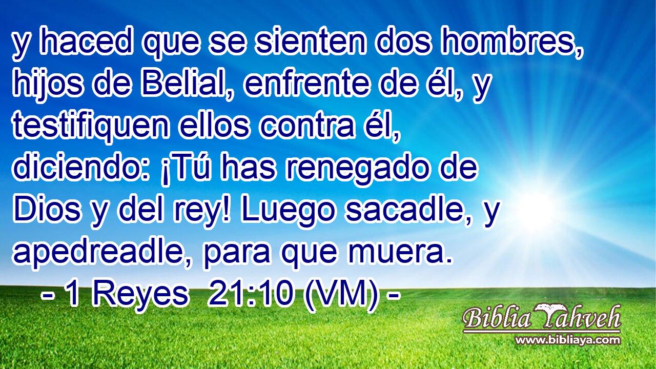  y haced que se sienten dos hombres, hijos de Belial, enfrente de él, y testifiquen ellos contra él, diciendo: ¡Tú has renegado de Dios y del rey! Luego sacadle, y apedreadle, para que muera. 