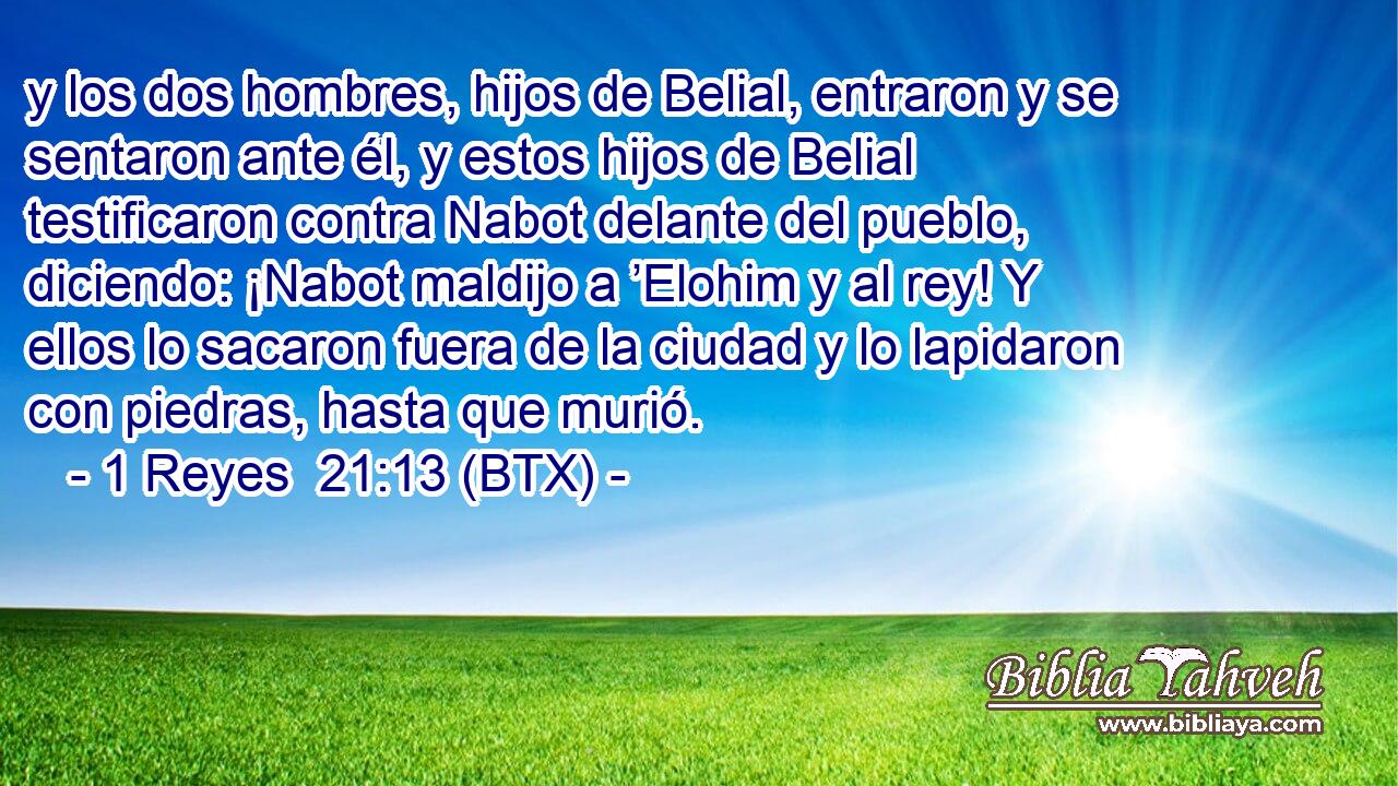y los dos hombres, hijos de Belial, entraron y se sentaron ante él, y estos hijos de Belial testificaron contra Nabot delante del pueblo, diciendo: ¡Nabot maldijo a ’Elohim y al rey! Y ellos lo sacaron fuera de la ciudad y lo lapidaron con piedras, hasta que murió.
