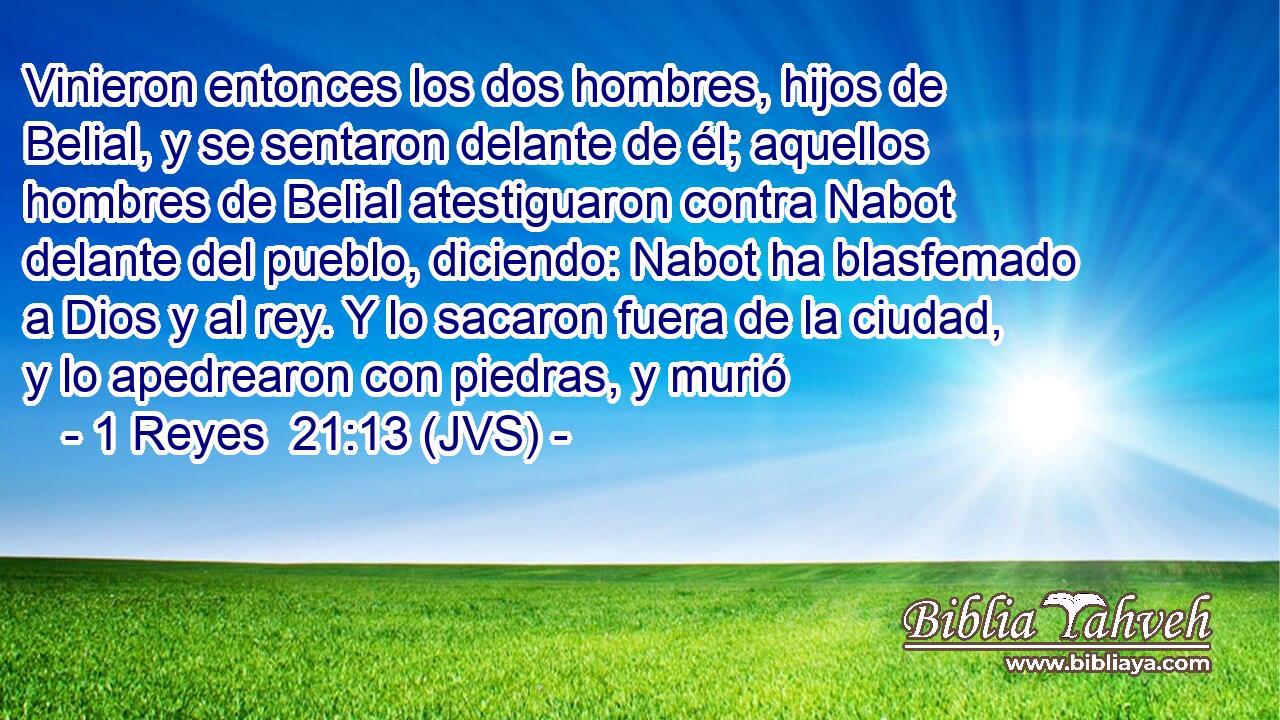 Vinieron entonces los dos hombres, hijos de Belial, y se sentaron delante de él; aquellos hombres de Belial atestiguaron contra Nabot delante del pueblo, diciendo: Nabot ha blasfemado a Dios y al rey. Y lo sacaron fuera de la ciudad, y lo apedrearon con piedras, y murió