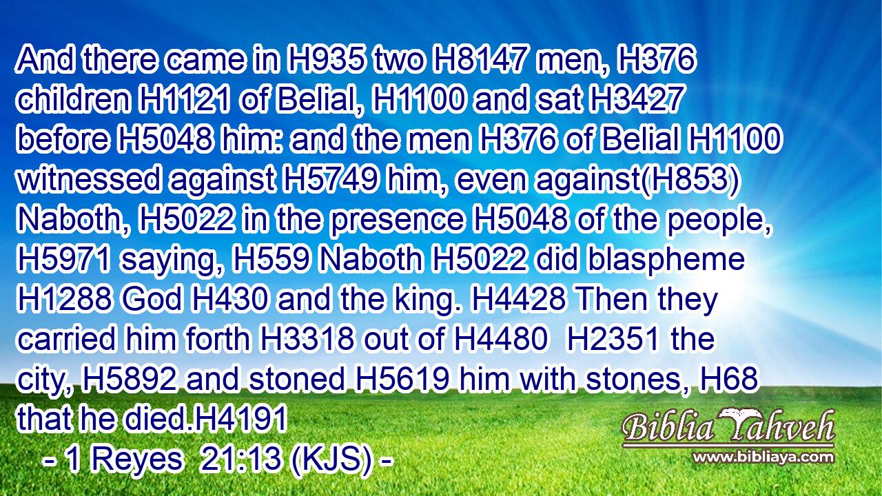 And there came in H935 two H8147 men, H376 children H1121 of Belial, H1100 and sat H3427 before H5048 him: and the men H376 of Belial H1100 witnessed against H5749 him, even against(H853) Naboth, H5022 in the presence H5048 of the people, H5971 saying, H559 Naboth H5022 did blaspheme H1288 God H430 and the king. H4428 Then they carried him forth H3318 out of H4480  H2351 the city, H5892 and stoned H5619 him with stones, H68 that he died.H4191