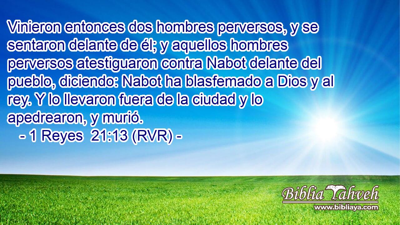 Vinieron entonces dos hombres perversos, y se sentaron delante de él; y aquellos hombres perversos atestiguaron contra Nabot delante del pueblo, diciendo: Nabot ha blasfemado a Dios y al rey. Y lo llevaron fuera de la ciudad y lo apedrearon, y murió.