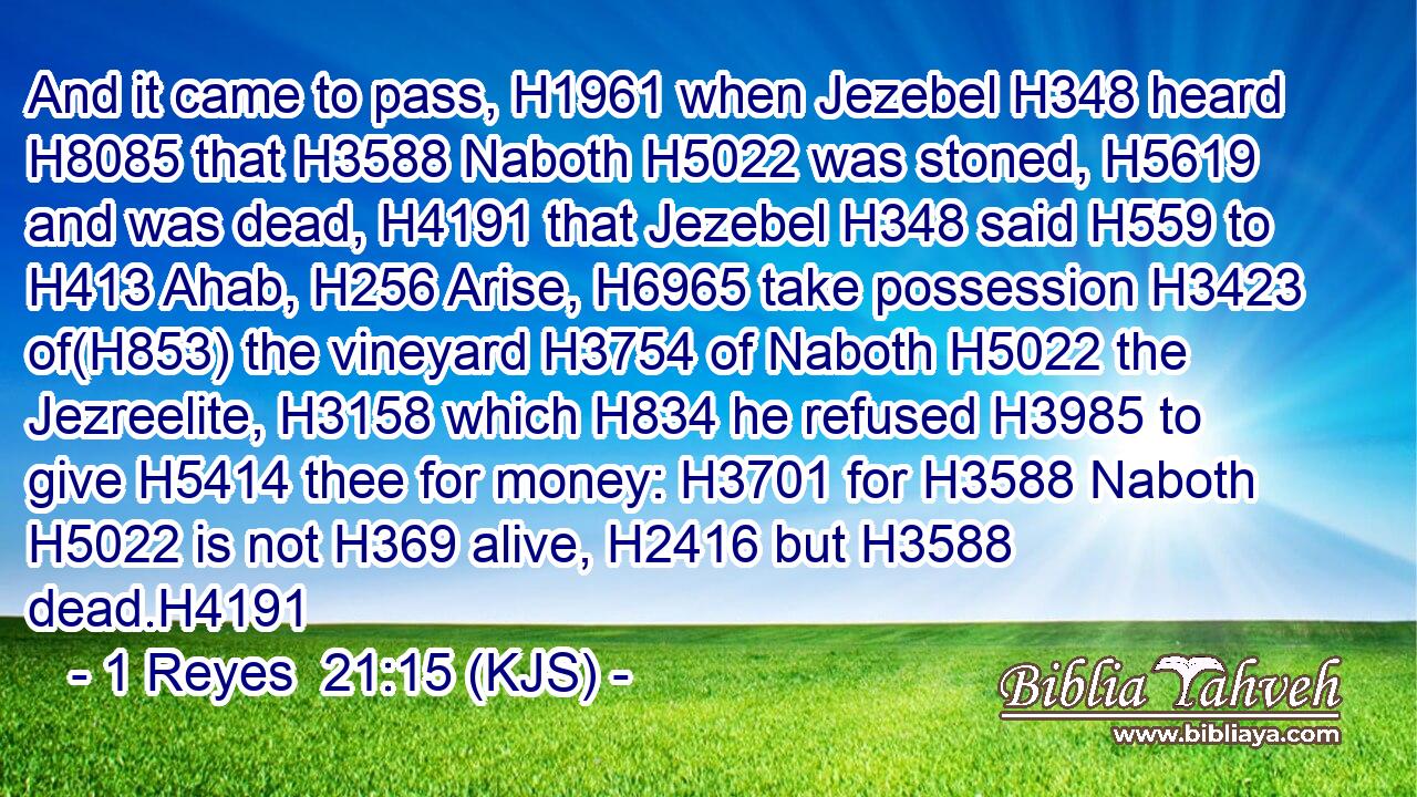 And it came to pass, H1961 when Jezebel H348 heard H8085 that H3588 Naboth H5022 was stoned, H5619 and was dead, H4191 that Jezebel H348 said H559 to H413 Ahab, H256 Arise, H6965 take possession H3423 of(H853) the vineyard H3754 of Naboth H5022 the Jezreelite, H3158 which H834 he refused H3985 to give H5414 thee for money: H3701 for H3588 Naboth H5022 is not H369 alive, H2416 but H3588 dead.H4191