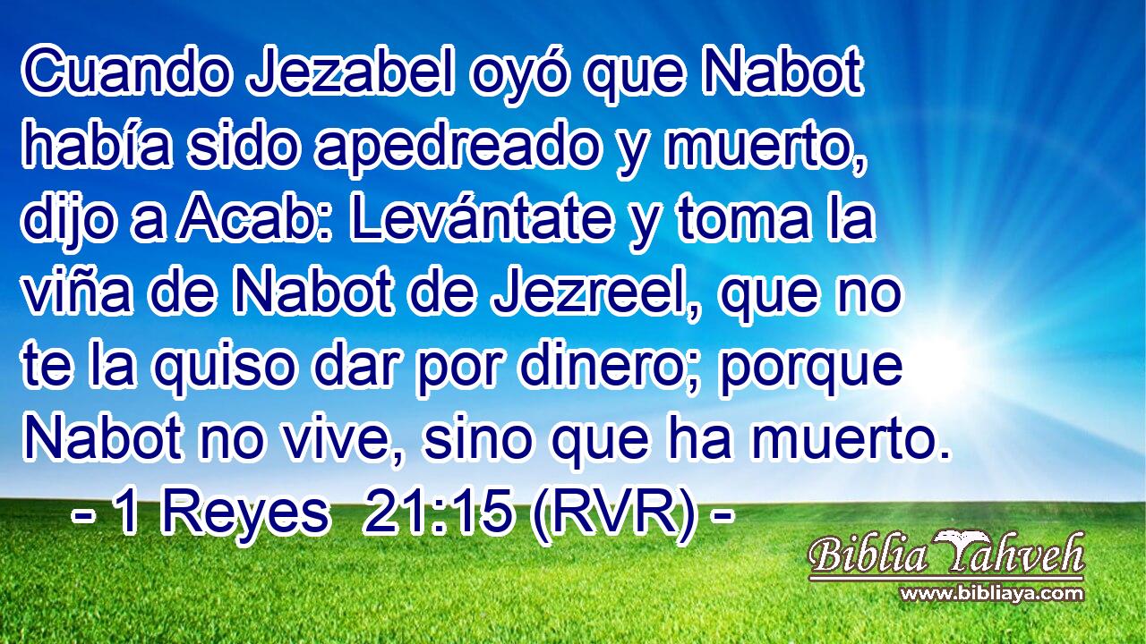 Cuando Jezabel oyó que Nabot había sido apedreado y muerto, dijo a Acab: Levántate y toma la viña de Nabot de Jezreel, que no te la quiso dar por dinero; porque Nabot no vive, sino que ha muerto.