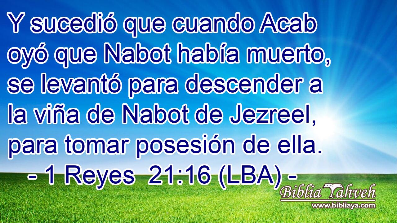 Y sucedió que cuando Acab oyó que Nabot había muerto, se levantó para descender a la viña de Nabot de Jezreel, para tomar posesión de ella.