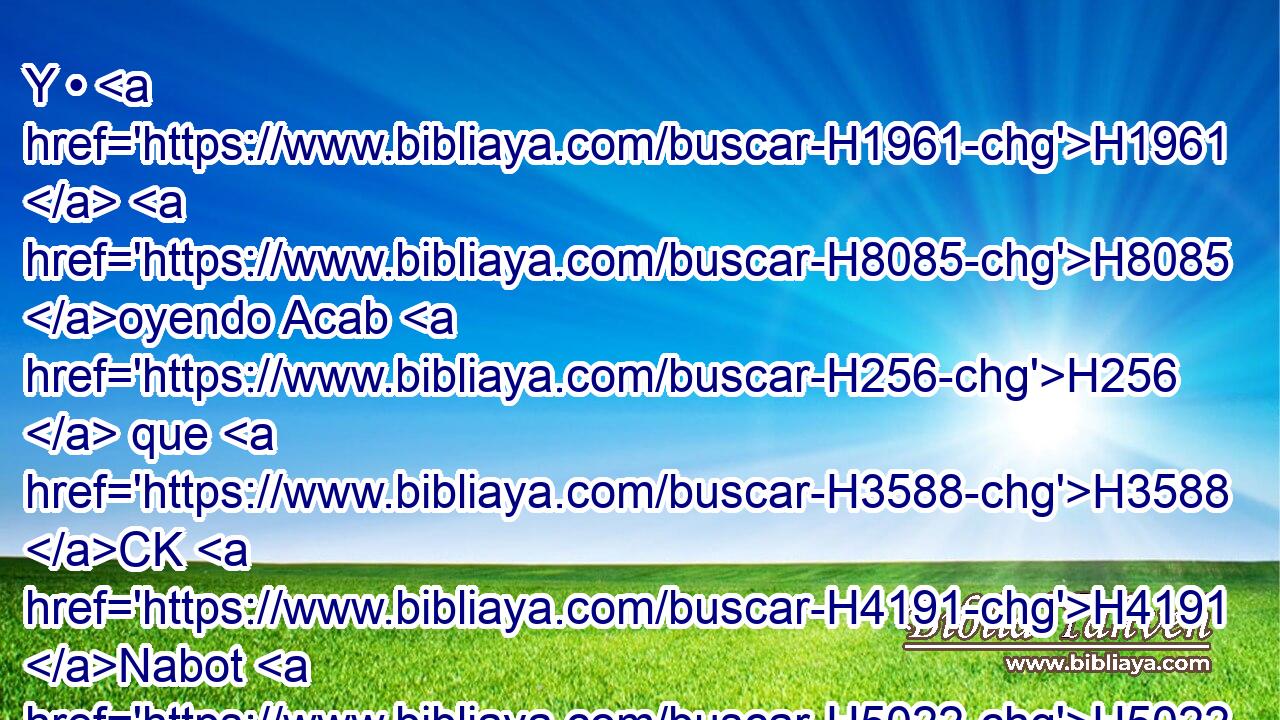 Y • H1961  H8085 oyendo Acab H256  que H3588 CK H4191 Nabot H5022  H6965 era muerto, H4962  • se levantó • H256  para descender H3381  a H413 PU la viña H3754  de Nabot H5022  de • Jezreel, H3158 H para tomar posesión H3423  de ella. 