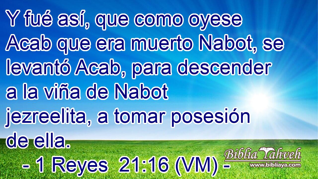  Y fué así, que como oyese Acab que era muerto Nabot, se levantó Acab, para descender a la viña de Nabot jezreelita, a tomar posesión de ella. 