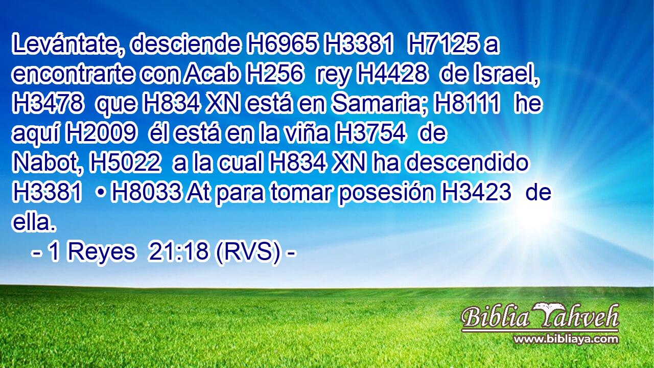Levántate, desciende H6965 H3381  H7125 a encontrarte con Acab H256  rey H4428  de Israel, H3478  que H834 XN está en Samaria; H8111  he aquí H2009  él está en la viña H3754  de Nabot, H5022  a la cual H834 XN ha descendido H3381  • H8033 At para tomar posesión H3423  de ella. 