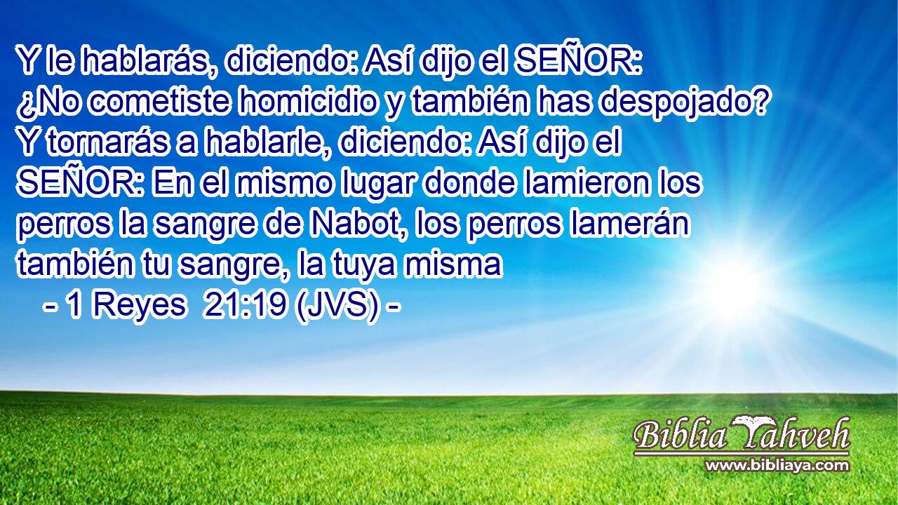 Y le hablarás, diciendo: Así dijo el SEÑOR: ¿No cometiste homicidio y también has despojado? Y tornarás a hablarle, diciendo: Así dijo el SEÑOR: En el mismo lugar donde lamieron los perros la sangre de Nabot, los perros lamerán también tu sangre, la tuya misma