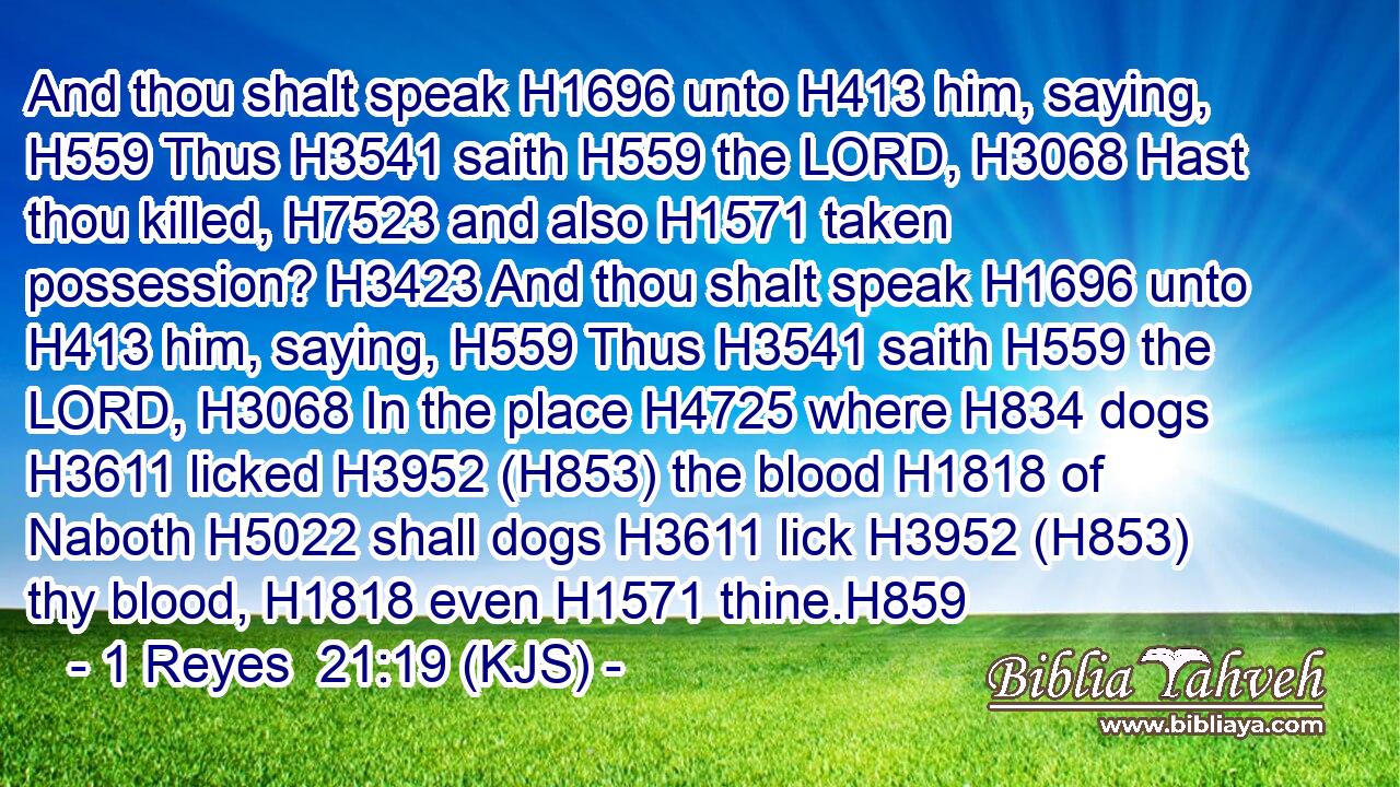 And thou shalt speak H1696 unto H413 him, saying, H559 Thus H3541 saith H559 the LORD, H3068 Hast thou killed, H7523 and also H1571 taken possession? H3423 And thou shalt speak H1696 unto H413 him, saying, H559 Thus H3541 saith H559 the LORD, H3068 In the place H4725 where H834 dogs H3611 licked H3952 (H853) the blood H1818 of Naboth H5022 shall dogs H3611 lick H3952 (H853) thy blood, H1818 even H1571 thine.H859