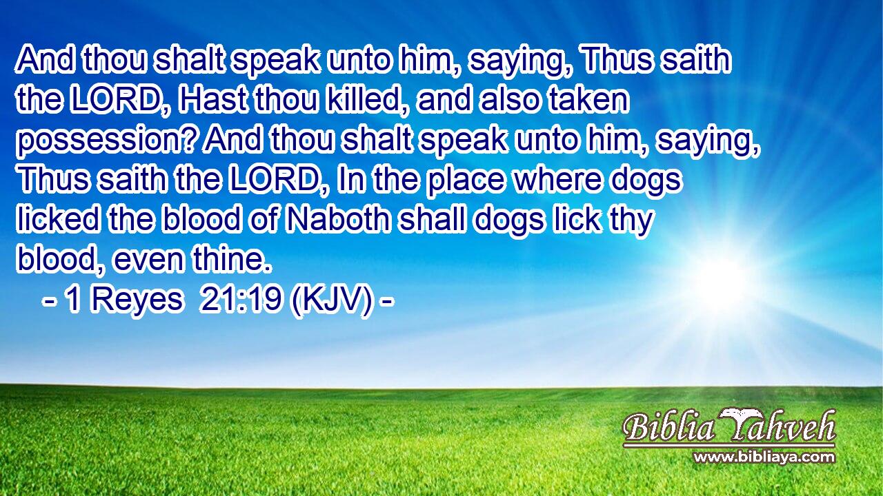 And thou shalt speak unto him, saying, Thus saith the LORD, Hast thou killed, and also taken possession? And thou shalt speak unto him, saying, Thus saith the LORD, In the place where dogs licked the blood of Naboth shall dogs lick thy blood, even thine.