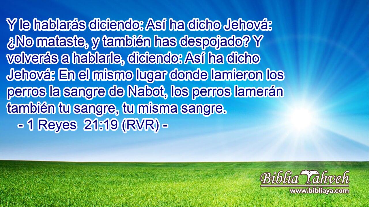 Y le hablarás diciendo: Así ha dicho Jehová: ¿No mataste, y también has despojado? Y volverás a hablarle, diciendo: Así ha dicho Jehová: En el mismo lugar donde lamieron los perros la sangre de Nabot, los perros lamerán también tu sangre, tu misma sangre.
