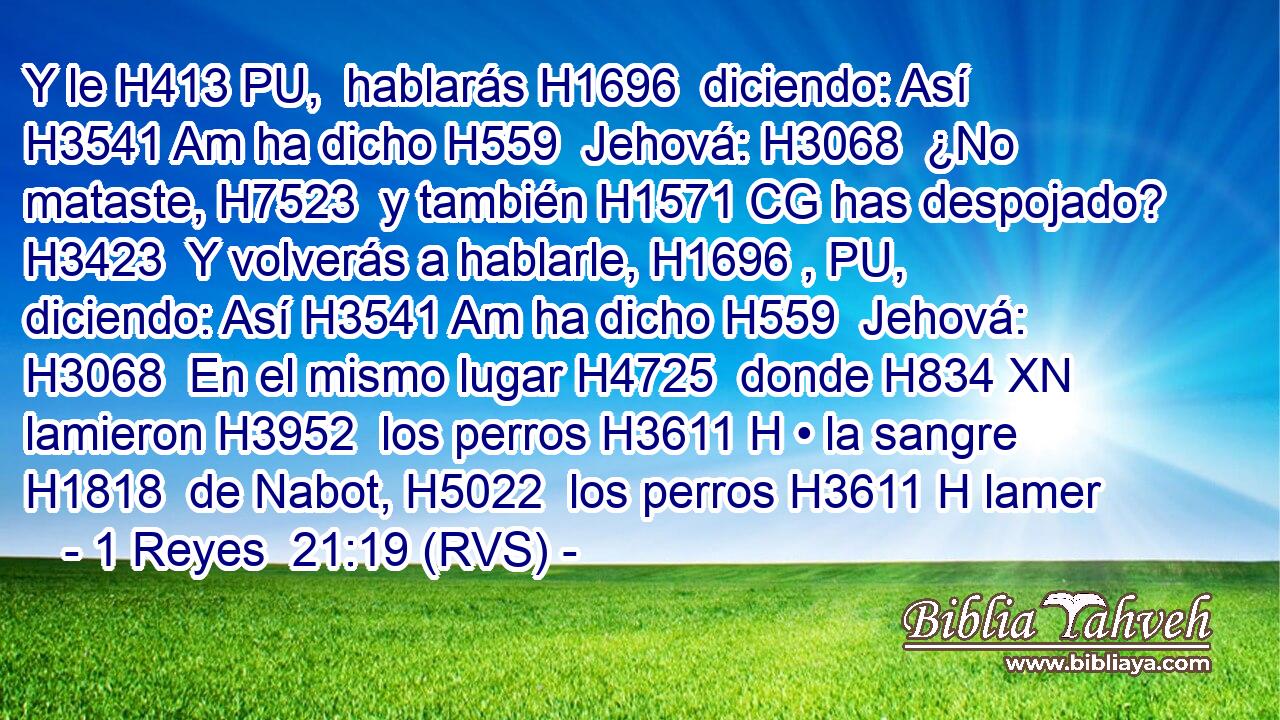 Y le H413 PU,  hablarás H1696  diciendo: Así H3541 Am ha dicho H559  Jehová: H3068  ¿No mataste, H7523  y también H1571 CG has despojado? H3423  Y volverás a hablarle, H1696 , PU,  diciendo: Así H3541 Am ha dicho H559  Jehová: H3068  En el mismo lugar H4725  donde H834 XN lamieron H3952  los perros H3611 H • la sangre H1818  de Nabot, H5022  los perros H3611 H lamer