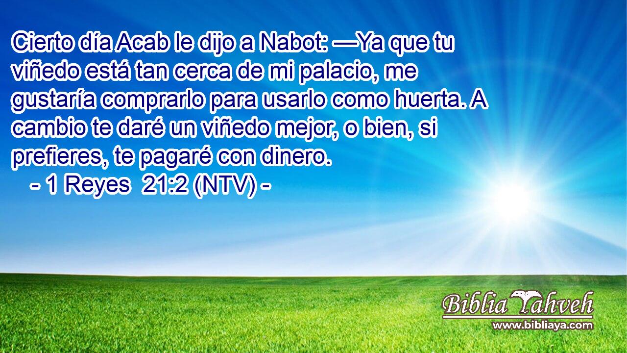 Cierto día Acab le dijo a Nabot: —Ya que tu viñedo está tan cerca de mi palacio, me gustaría comprarlo para usarlo como huerta. A cambio te daré un viñedo mejor, o bien, si prefieres, te pagaré con dinero.