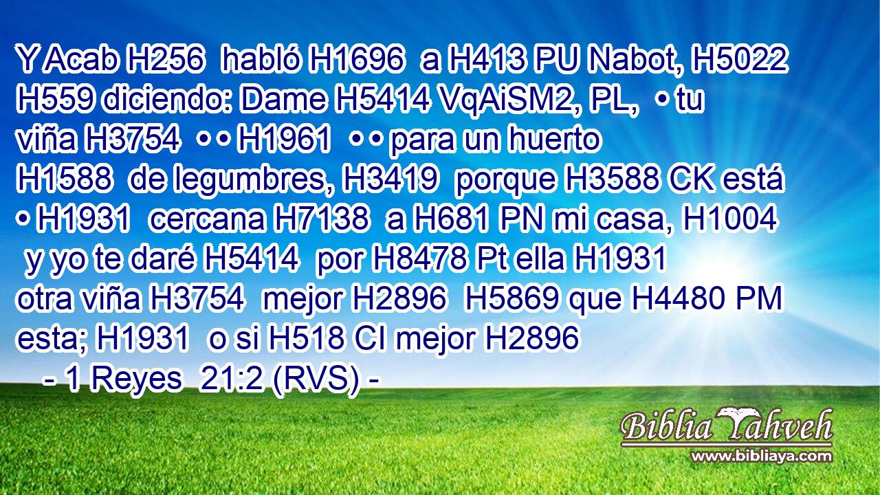 Y Acab H256  habló H1696  a H413 PU Nabot, H5022  H559 diciendo: Dame H5414 VqAiSM2, PL,  • tu viña H3754  • • H1961  • • para un huerto H1588  de legumbres, H3419  porque H3588 CK está • H1931  cercana H7138  a H681 PN mi casa, H1004  y yo te daré H5414  por H8478 Pt ella H1931  otra viña H3754  mejor H2896  H5869 que H4480 PM esta; H1931  o si H518 CI mejor H2896