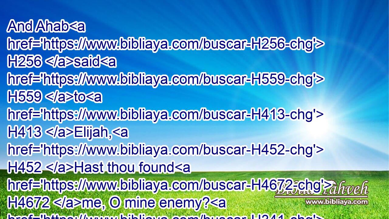 And Ahab H256 said H559 to H413 Elijah, H452 Hast thou found H4672 me, O mine enemy? H341 And he answered, H559 I have found H4672 thee: because H3282 thou hast sold H4376 thyself to work H6213 evil H7451 in the sight H5869 of the LORD.H3068