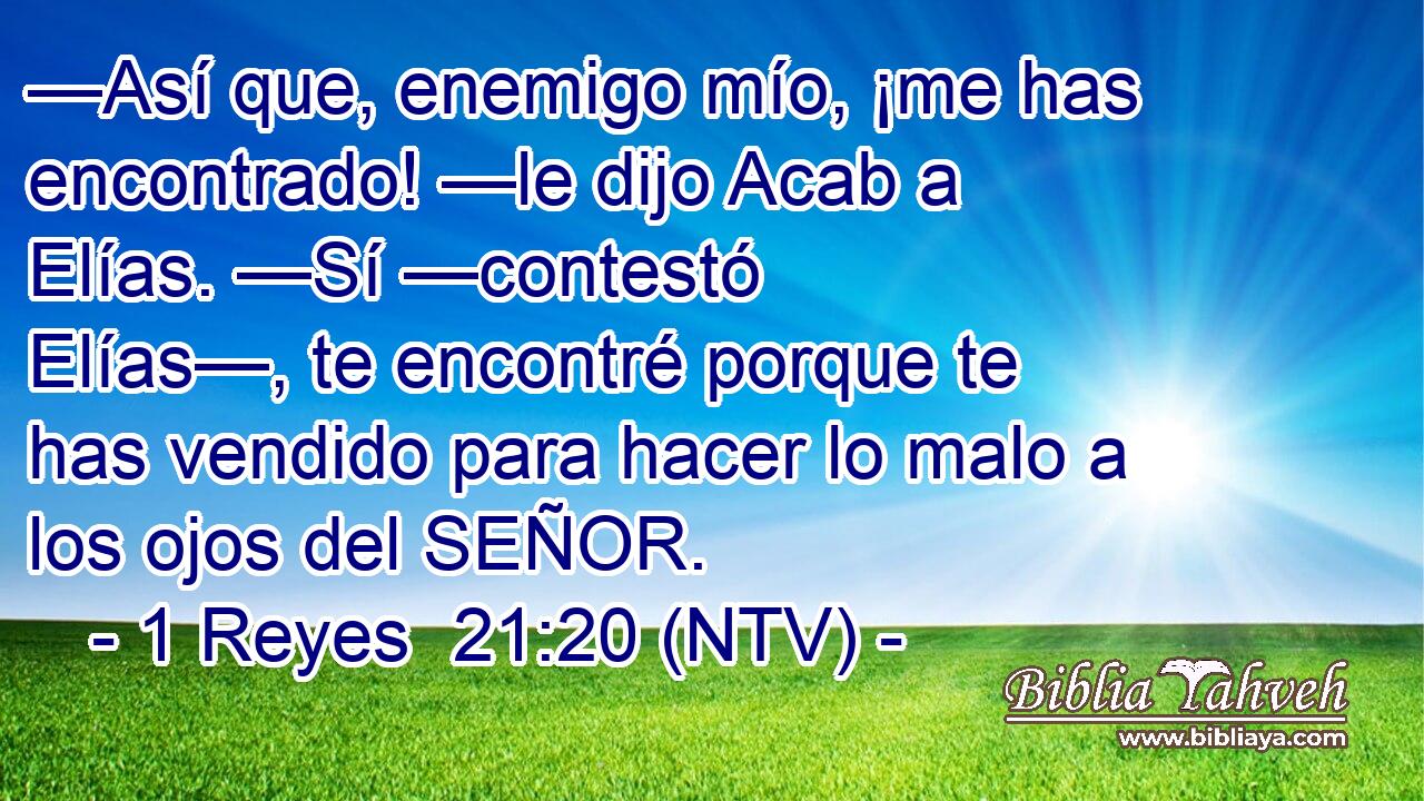 —Así que, enemigo mío, ¡me has encontrado! —le dijo Acab a Elías. —Sí —contestó Elías—, te encontré porque te has vendido para hacer lo malo a los ojos del SEÑOR.