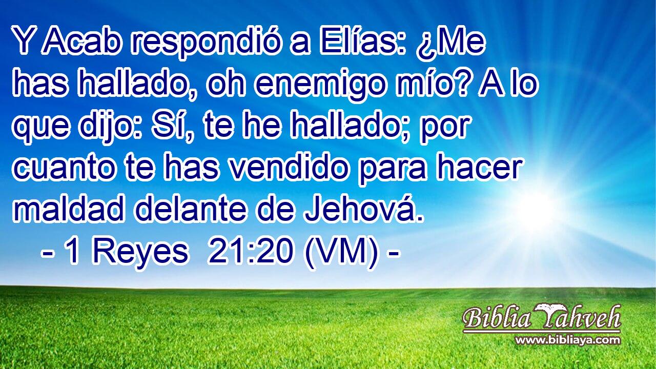  Y Acab respondió a Elías: ¿Me has hallado, oh enemigo mío? A lo que dijo: Sí, te he hallado; por cuanto te has vendido para hacer maldad delante de Jehová. 