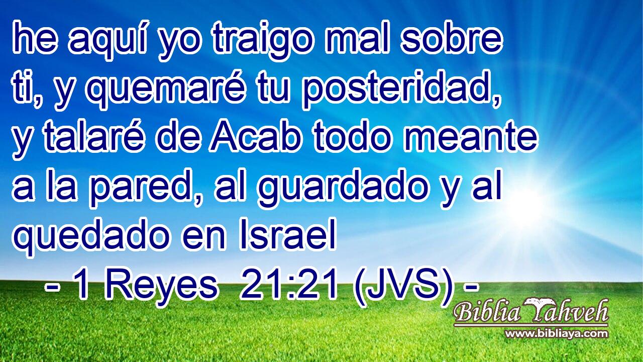 he aquí yo traigo mal sobre ti, y quemaré tu posteridad, y talaré de Acab todo meante a la pared, al guardado y al quedado en Israel