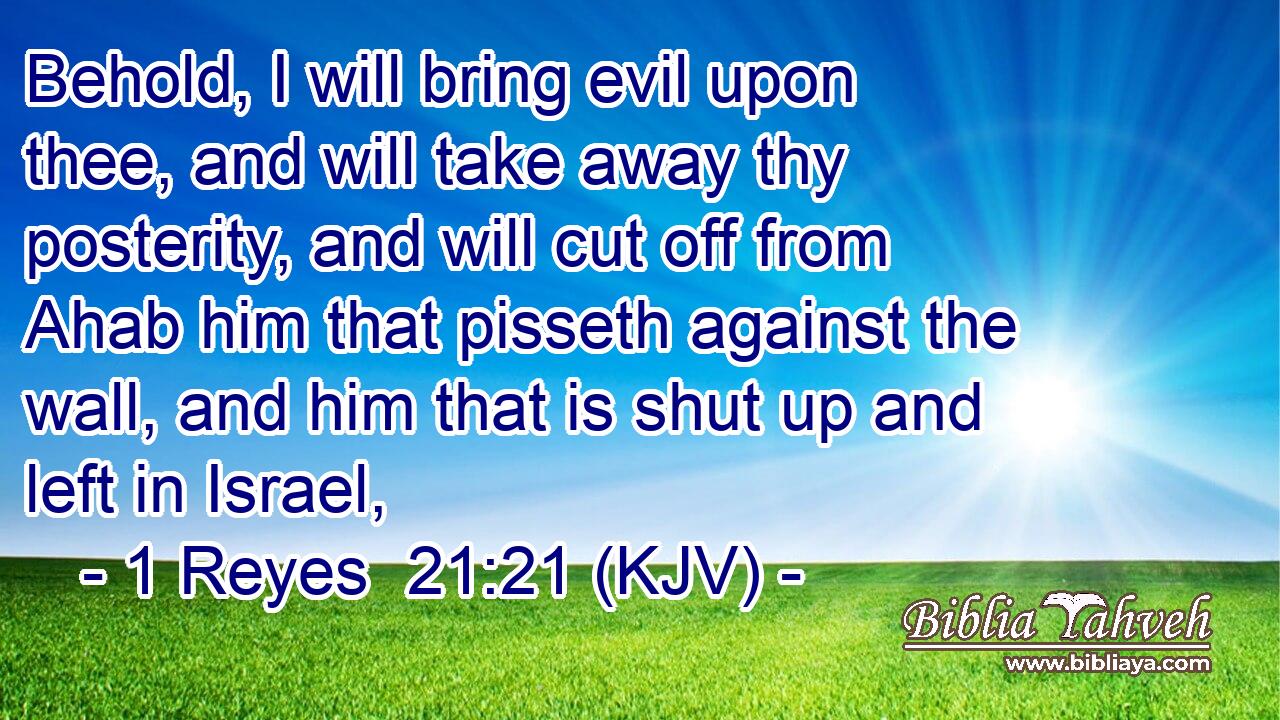 Behold, I will bring evil upon thee, and will take away thy posterity, and will cut off from Ahab him that pisseth against the wall, and him that is shut up and left in Israel,
