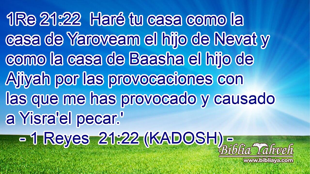  Haré tu casa como la casa de Yaroveam el hijo de Nevat y como la casa de Baasha el hijo de Ajiyah por las provocaciones con las que me has provocado y causado a Yisra'el pecar.' 