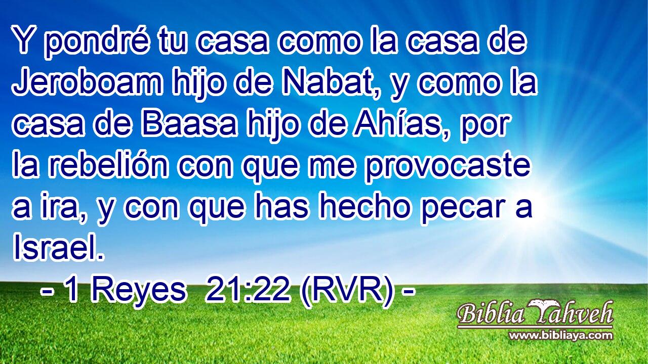 Y pondré tu casa como la casa de Jeroboam hijo de Nabat, y como la casa de Baasa hijo de Ahías, por la rebelión con que me provocaste a ira, y con que has hecho pecar a Israel.