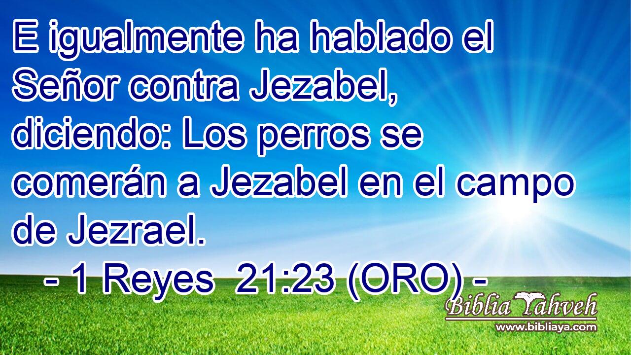  E igualmente ha hablado el Señor contra Jezabel, diciendo: Los perros se comerán a Jezabel en el campo de Jezrael. 