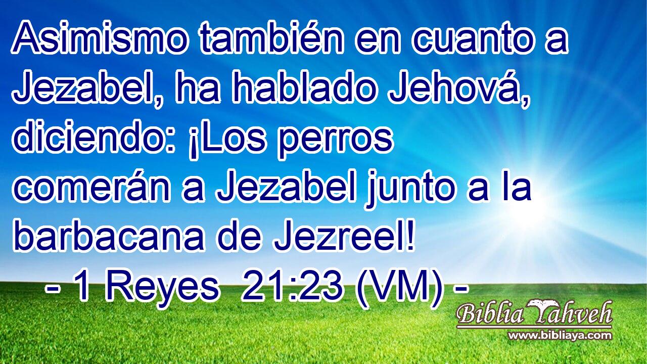  Asimismo también en cuanto a Jezabel, ha hablado Jehová, diciendo: ¡Los perros comerán a Jezabel junto a la barbacana de Jezreel! 