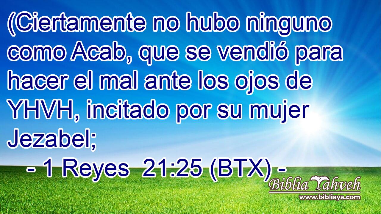(Ciertamente no hubo ninguno como Acab, que se vendió para hacer el mal ante los ojos de YHVH, incitado por su mujer Jezabel;
