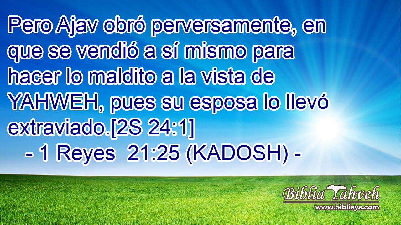 Pero Ajav obró perversamente, en que se vendió a sí mismo para hacer lo maldito a la vista de YAHWEH, pues su esposa lo llevó extraviado.[2S 24:1] 