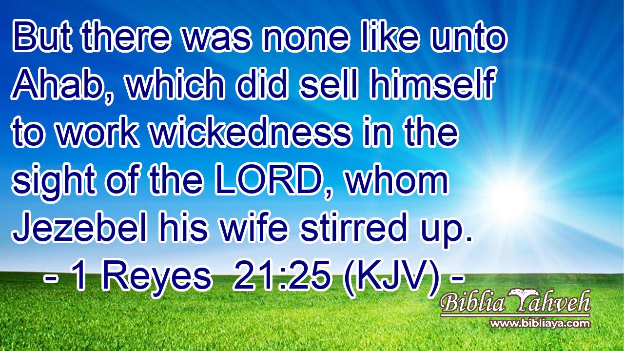 But there was none like unto Ahab, which did sell himself to work wickedness in the sight of the LORD, whom Jezebel his wife stirred up.