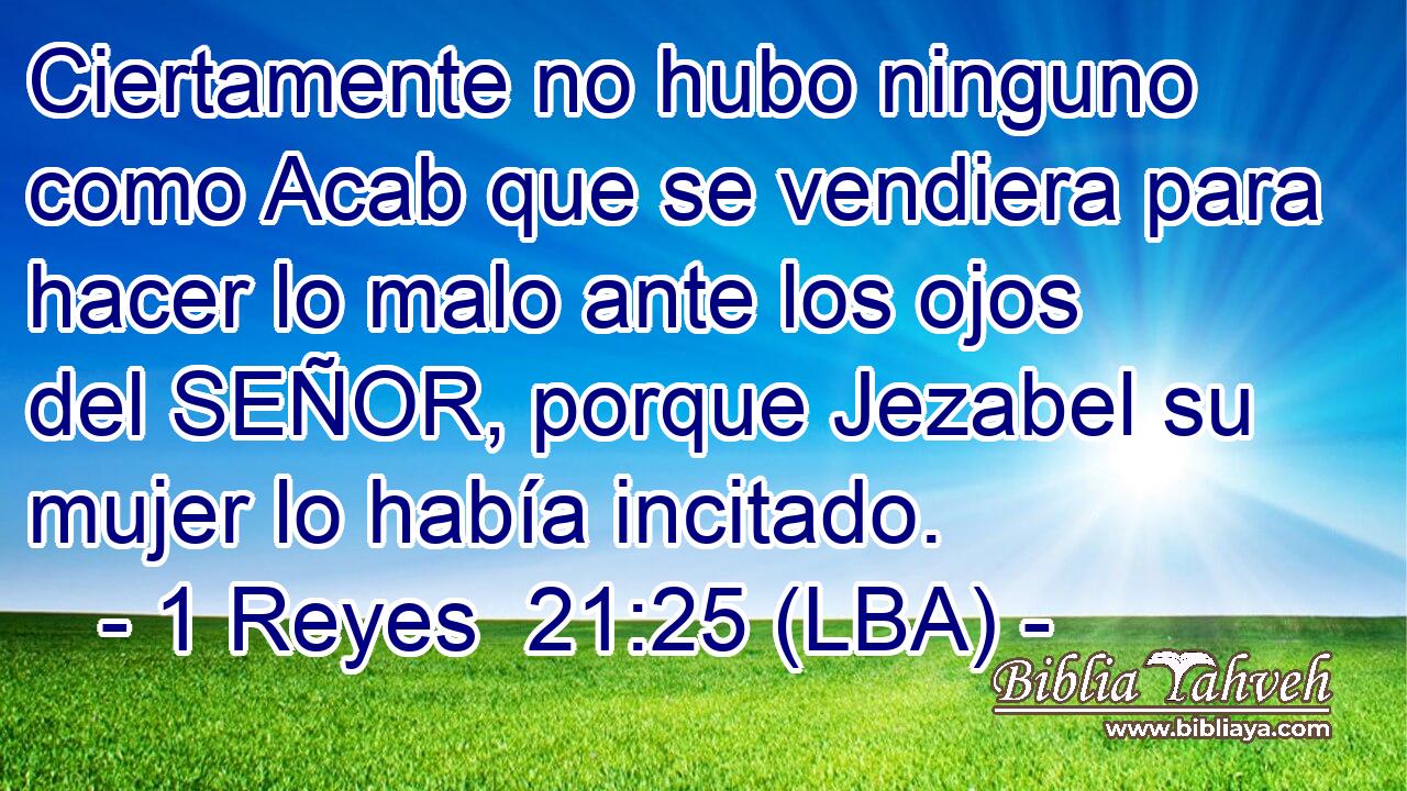 Ciertamente no hubo ninguno como Acab que se vendiera para hacer lo malo ante los ojos del SEÑOR, porque Jezabel su mujer lo había incitado.