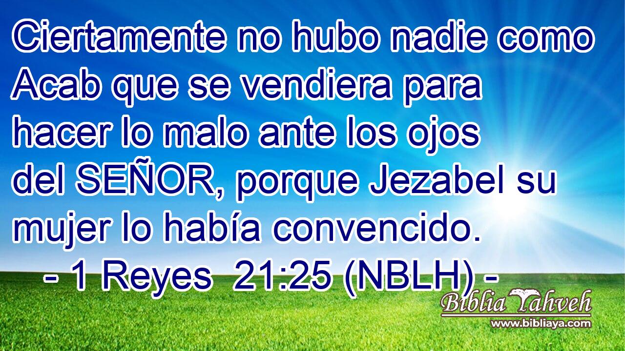  Ciertamente no hubo nadie como Acab que se vendiera para hacer lo malo ante los ojos del SEÑOR, porque Jezabel su mujer lo había convencido. 