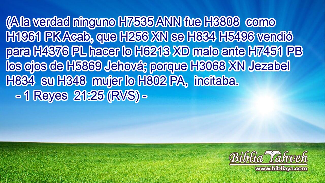 (A la verdad ninguno H7535 ANN fue H3808  como H1961 PK Acab, que H256 XN se H834 H5496 vendió para H4376 PL hacer lo H6213 XD malo ante H7451 PB los ojos de H5869 Jehová; porque H3068 XN Jezabel H834  su H348  mujer lo H802 PA,  incitaba. 