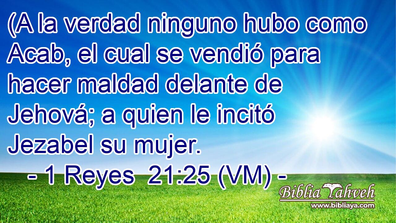  (A la verdad ninguno hubo como Acab, el cual se vendió para hacer maldad delante de Jehová; a quien le incitó Jezabel su mujer. 