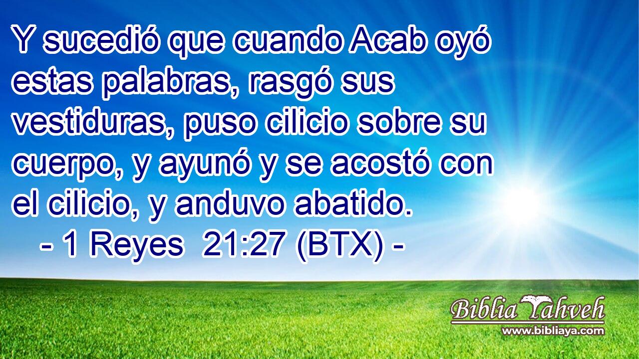 Y sucedió que cuando Acab oyó estas palabras, rasgó sus vestiduras, puso cilicio sobre su cuerpo, y ayunó y se acostó con el cilicio, y anduvo abatido.
