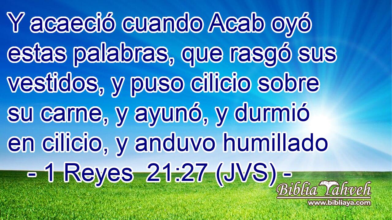 Y acaeció cuando Acab oyó estas palabras, que rasgó sus vestidos, y puso cilicio sobre su carne, y ayunó, y durmió en cilicio, y anduvo humillado