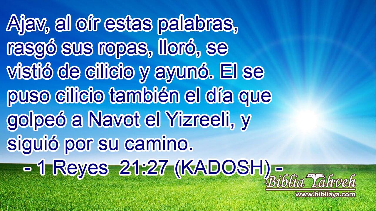  Ajav, al oír estas palabras, rasgó sus ropas, lloró, se vistió de cilicio y ayunó. El se puso cilicio también el día que golpeó a Navot el Yizreeli, y siguió por su camino. 