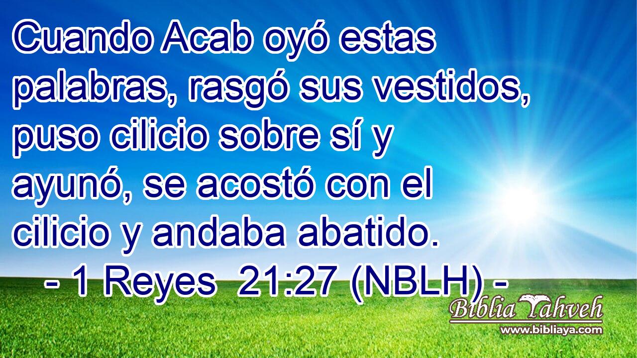  Cuando Acab oyó estas palabras, rasgó sus vestidos, puso cilicio sobre sí y ayunó, se acostó con el cilicio y andaba abatido. 
