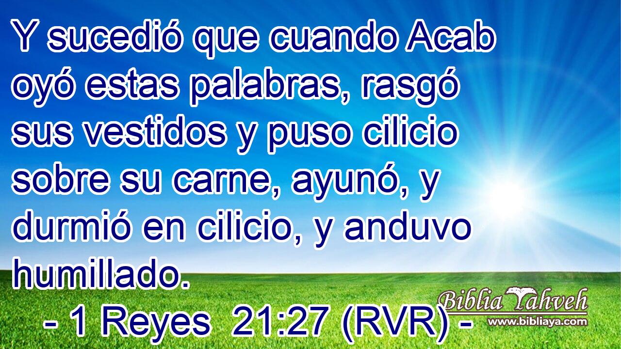 Y sucedió que cuando Acab oyó estas palabras, rasgó sus vestidos y puso cilicio sobre su carne, ayunó, y durmió en cilicio, y anduvo humillado.