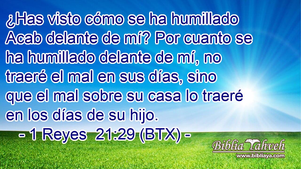 ¿Has visto cómo se ha humillado Acab delante de mí? Por cuanto se ha humillado delante de mí, no traeré el mal en sus días, sino que el mal sobre su casa lo traeré en los días de su hijo.