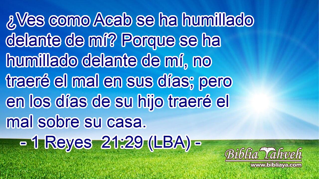 ¿Ves como Acab se ha humillado delante de mí? Porque se ha humillado delante de mí, no traeré el mal en sus días; pero en los días de su hijo traeré el mal sobre su casa.