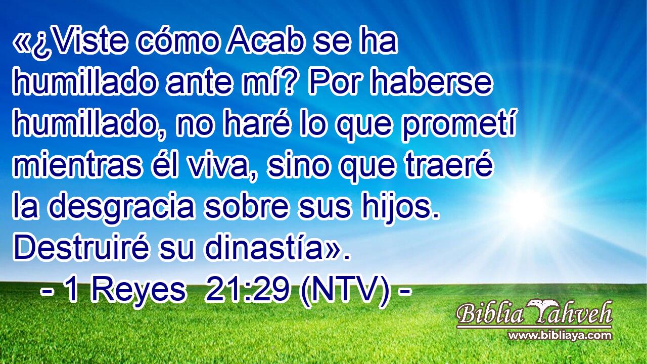 «¿Viste cómo Acab se ha humillado ante mí? Por haberse humillado, no haré lo que prometí mientras él viva, sino que traeré la desgracia sobre sus hijos. Destruiré su dinastía».